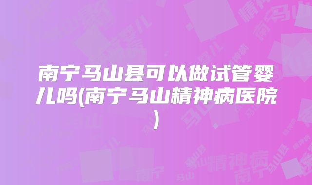 南宁马山县可以做试管婴儿吗(南宁马山精神病医院)