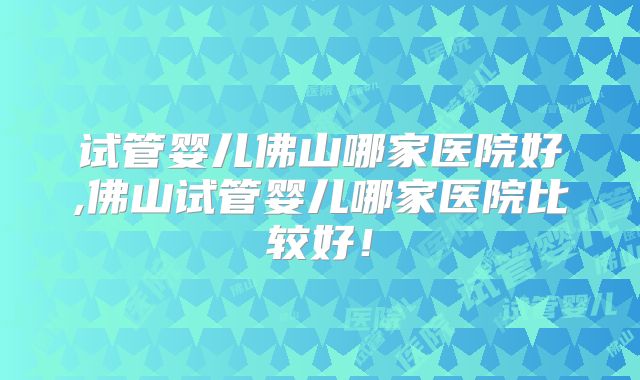 试管婴儿佛山哪家医院好,佛山试管婴儿哪家医院比较好!