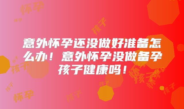 意外怀孕还没做好准备怎么办!意外怀孕没做备孕孩子健康吗!