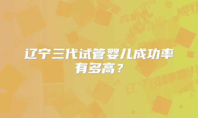 辽宁三代试管婴儿成功率有多高？