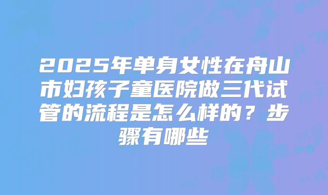 2025年单身女性在舟山市妇孩子童医院做三代试管的流程是怎么样的?步骤有哪些