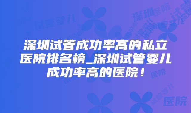 深圳试管成功率高的私立医院排名榜_深圳试管婴儿成功率高的医院！