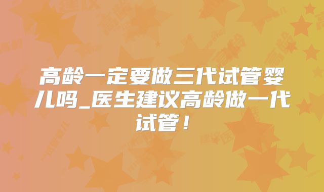 高龄一定要做三代试管婴儿吗_医生建议高龄做一代试管!