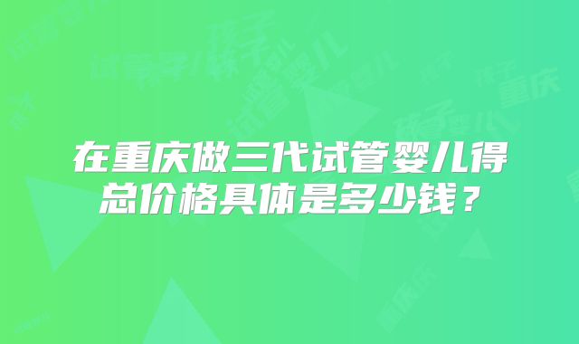 在重庆做三代试管婴儿得总价格具体是多少钱？