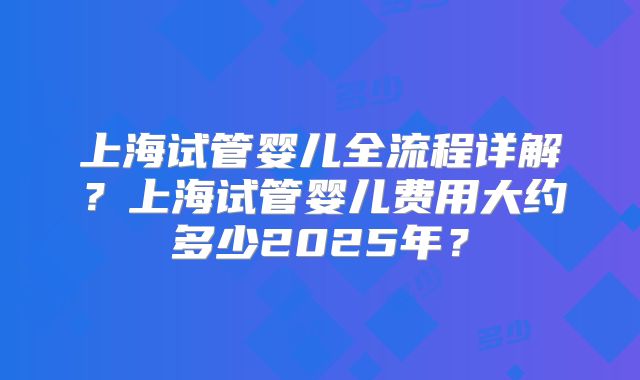 上海试管婴儿全流程详解？上海试管婴儿费用大约多少2025年？