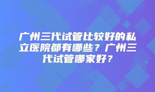 广州三代试管比较好的私立医院都有哪些？广州三代试管哪家好？