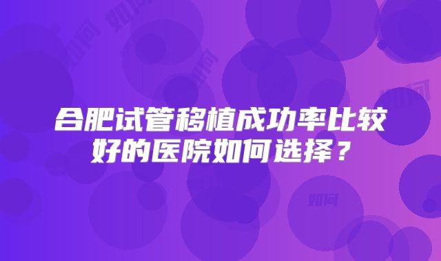 合肥试管移植成功率比较好的医院如何选择？