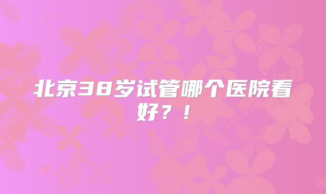 北京38岁试管哪个医院看好?!
