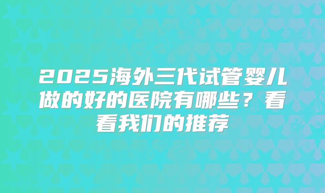 2025海外三代试管婴儿做的好的医院有哪些?看看我们的推荐