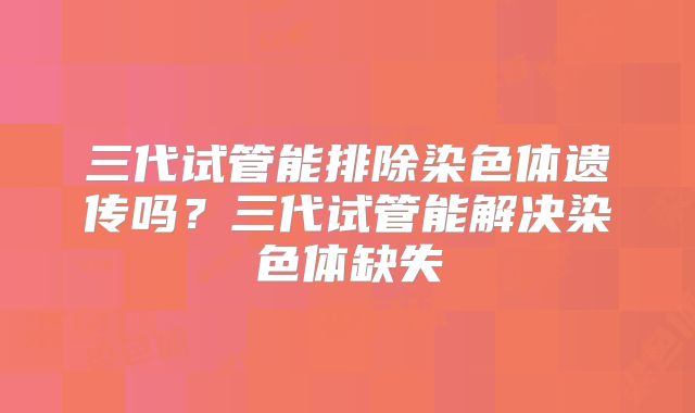 三代试管能排除染色体遗传吗?三代试管能解决染色体缺失
