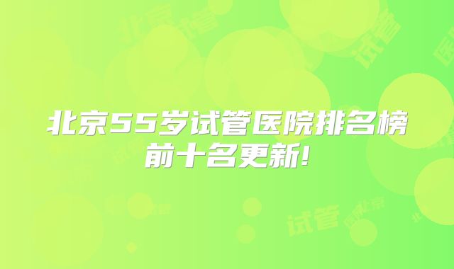 北京55岁试管医院排名榜前十名更新!