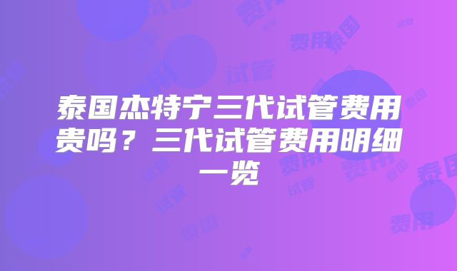 泰国杰特宁三代试管费用贵吗？三代试管费用明细一览