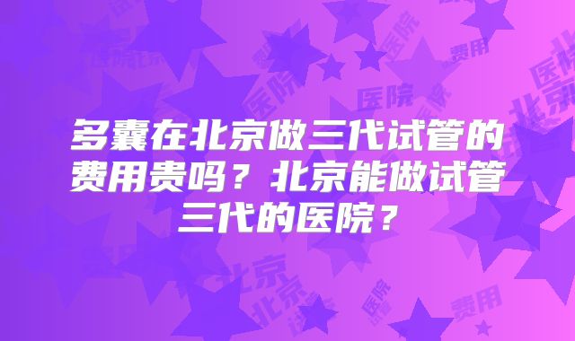 多囊在北京做三代试管的费用贵吗？北京能做试管三代的医院？