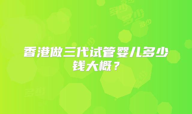 香港做三代试管婴儿多少钱大概?