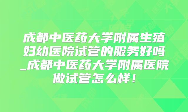 成都中医药大学附属生殖妇幼医院试管的服务好吗_成都中医药大学附属医院做试管怎么样!