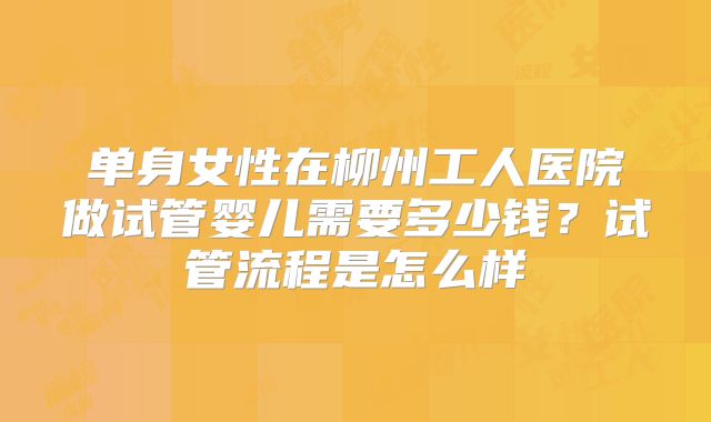 单身女性在柳州工人医院做试管婴儿需要多少钱？试管流程是怎么样