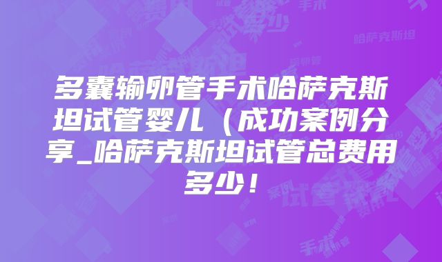 多囊输卵管手术哈萨克斯坦试管婴儿（成功案例分享_哈萨克斯坦试管总费用多少！