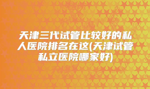 天津三代试管比较好的私人医院排名在这(天津试管私立医院哪家好)
