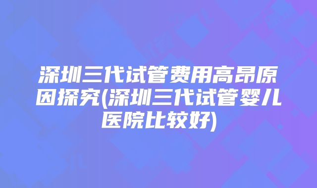 深圳三代试管费用高昂原因探究(深圳三代试管婴儿医院比较好)