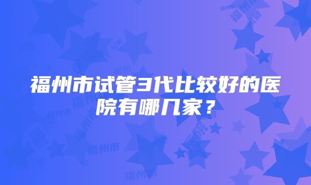 福州市试管3代比较好的医院有哪几家？