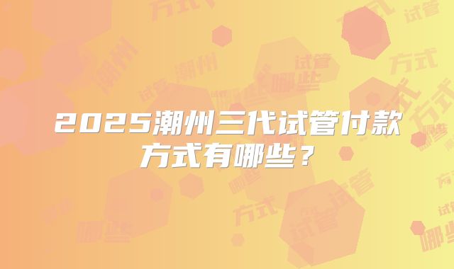 2025潮州三代试管付款方式有哪些?