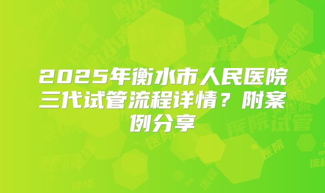 2025年衡水市人民医院三代试管流程详情？附案例分享