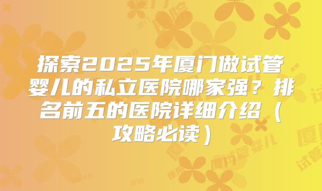 探索2025年厦门做试管婴儿的私立医院哪家强？排名前五的医院详细介绍（攻略必读）
