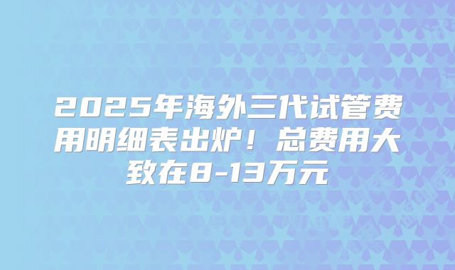 2025年海外三代试管费用明细表出炉！总费用大致在8-13万元