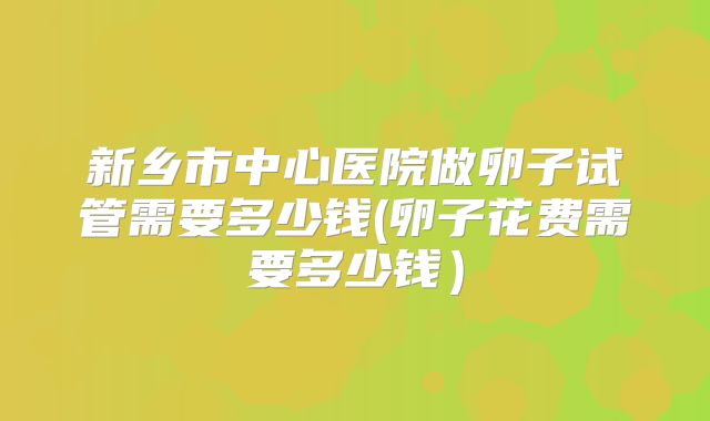 新乡市中心医院做卵子试管需要多少钱(卵子花费需要多少钱)
