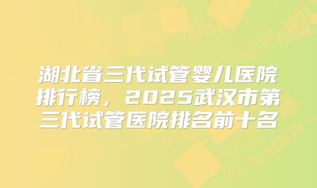 湖北省三代试管婴儿医院排行榜，2025武汉市第三代试管医院排名前十名