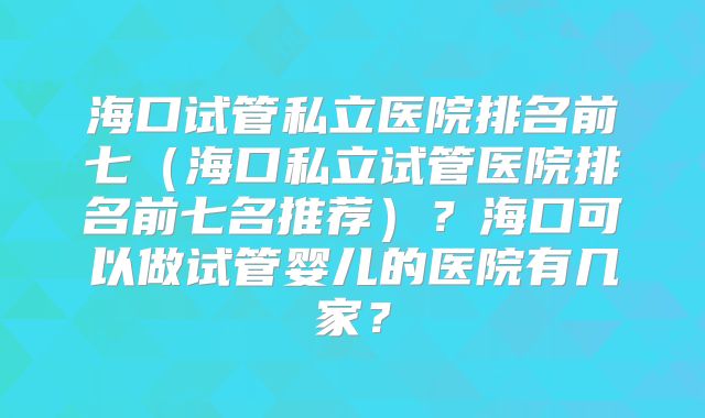 海口试管私立医院排名前七(海口私立试管医院排名前七名推荐)?海口可以做试管婴儿的医院有几家?