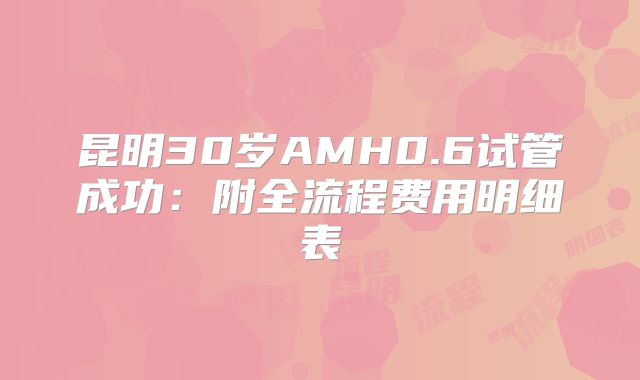 昆明30岁AMH0.6试管成功：附全流程费用明细表