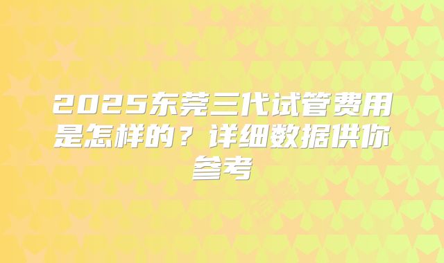 2025东莞三代试管费用是怎样的？详细数据供你参考