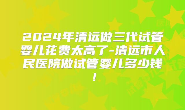 2024年清远做三代试管婴儿花费太高了-清远市人民医院做试管婴儿多少钱！