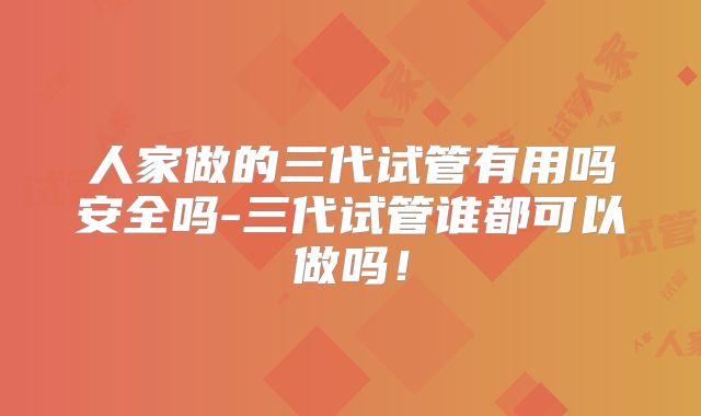 人家做的三代试管有用吗安全吗-三代试管谁都可以做吗！