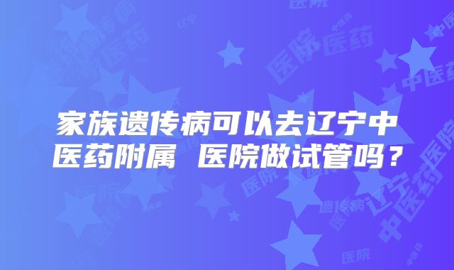 家族遗传病可以去辽宁中医药附属 医院做试管吗?