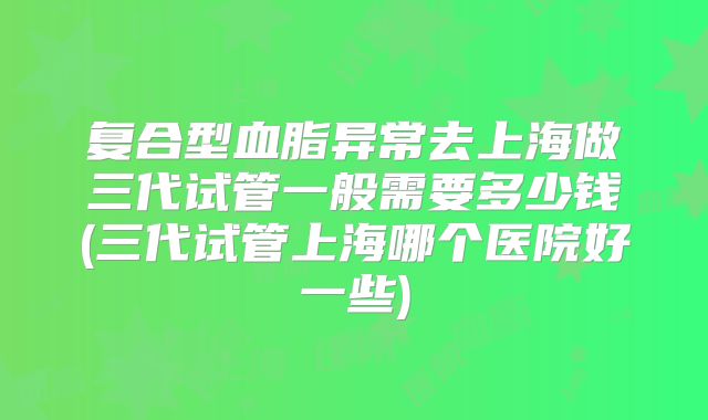 复合型血脂异常去上海做三代试管一般需要多少钱(三代试管上海哪个医院好一些)