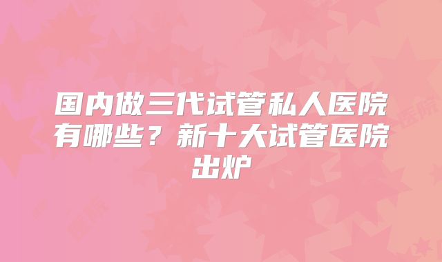 国内做三代试管私人医院有哪些？新十大试管医院出炉