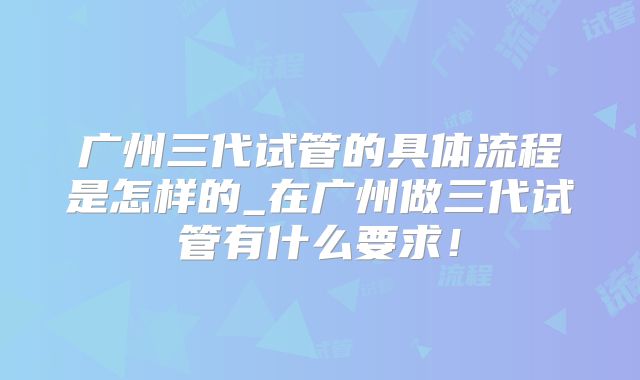 广州三代试管的具体流程是怎样的_在广州做三代试管有什么要求！