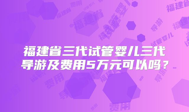 福建省三代试管婴儿三代导游及费用5万元可以吗？