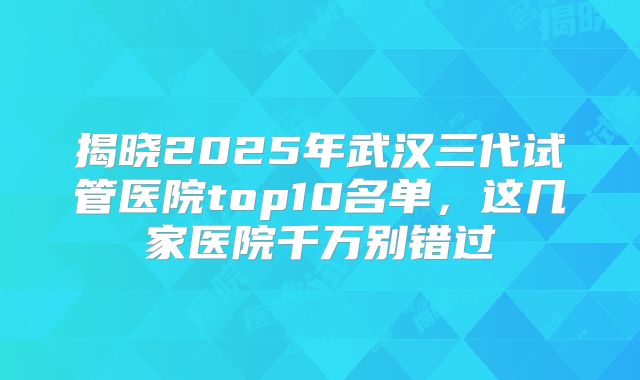 揭晓2025年武汉三代试管医院top10名单，这几家医院千万别错过