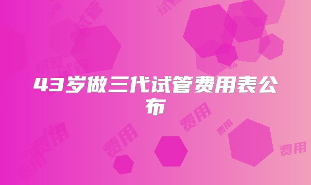 43岁做三代试管费用表公布