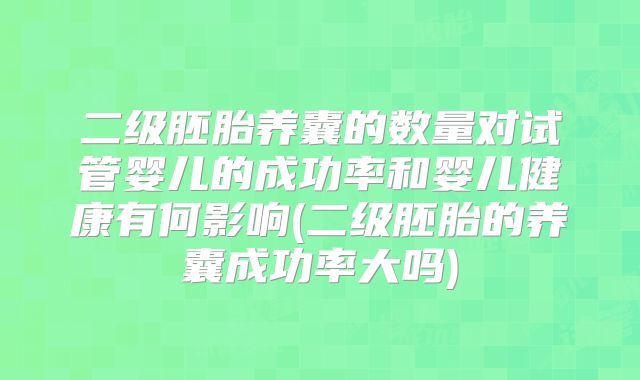 二级胚胎养囊的数量对试管婴儿的成功率和婴儿健康有何影响(二级胚胎的养囊成功率大吗)