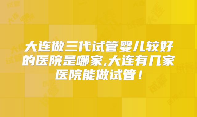 大连做三代试管婴儿较好的医院是哪家,大连有几家医院能做试管！