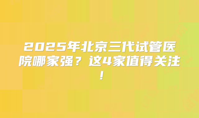 2025年北京三代试管医院哪家强?这4家值得关注!