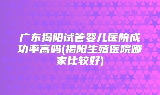 广东揭阳试管婴儿医院成功率高吗(揭阳生殖医院哪家比较好)