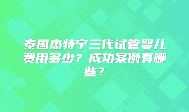 泰国杰特宁三代试管婴儿费用多少?成功案例有哪些?