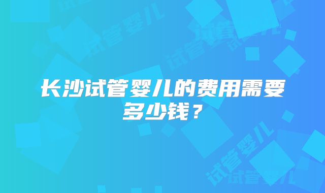 长沙试管婴儿的费用需要多少钱？
