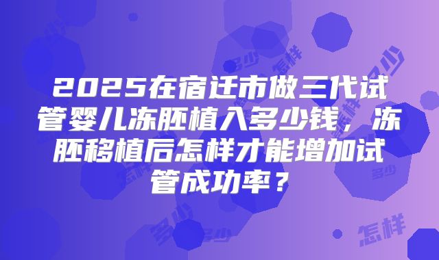 2025在宿迁市做三代试管婴儿冻胚植入多少钱，冻胚移植后怎样才能增加试管成功率？