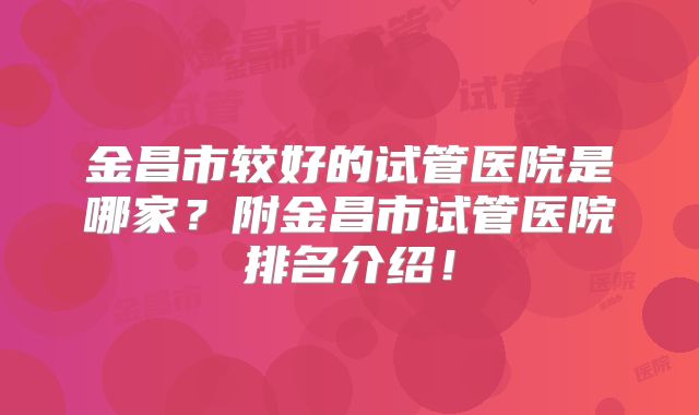 金昌市较好的试管医院是哪家?附金昌市试管医院排名介绍!